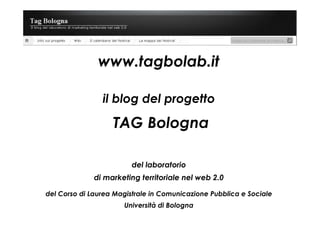 www.tagbolab.it

                il blog del progetto

                   TAG Bologna

                         del laboratorio
              di marketing territoriale nel web 2.0

del Corso di Laurea Magistrale in Comunicazione Pubblica e Sociale
                      Università di Bologna
 