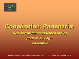 Coopération, Partenariat
des savoir-faires indispensables
pour mieux agir
ensemble
Michel Adam – Journée d’étude BIBDOC CG37 - Tours, le 10 avril 2014
 