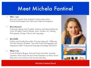 Meet Michela Fantinel
•

Who I am
Born and raised in Italy. Studied in Vienna and London.
Professional Background in Sales and Project Management.

•

My Interests
Passionate Veteran Solo Traveller. Outdoor and Nature Enthusiast.
Lover of Healthy Food & Lifestyle, Music, Modern Art, Painting,
Photography, Foreign Cultures and Languages.

•

My Skills
Positive and Friendly Personality. Proactive Approach. Willpower.
Win-Win Situation Mindness. Top-notch Project Management and
Negotiation Skills. Professional language knowledge GB/D/IT/E.

•

What I do
Travel & lifestyle Blogger. Personal Travel Consultant. Australia
Specialist. Write about Life and Travel Adventures on Rocky Travel
Blog and on the new-born Solo-Travel-Junkie Blog.

Michela Fantinel Book

 