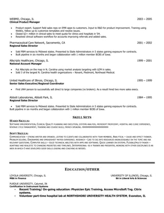 WEBMD, Chicago, IL 2003 – 2005
Clinical Product Manager
 Product expert. Support field sales reps on EMR apps to customers. Input to R&D for product improvement. Training using
WebEx, follow up to customize templates and resolve issues.
 Closed $2+ million in clinical sales to meet quota for clinics and hospitals in ‘04.
 Resolved clinical software workflow for accounts improving referrals and added sales.
Pharmaceutical Care Network, Sacramento, CA 2001 – 2002
Regional Sales Director
 Sold PBM services to Midwest states. Presented to State Administrators in 5 states gaining exposure for contracts.
 Built pipeline in six months and began collaboration with 1 million member BCBS of Iowa.
Allscripts Healthcare, Chicago, IL 1999 – 2001
National Account Manager
 Put Allscripts on the map in N. Carolina using market analysis targeting with $2M in sales.
 Sold 3 of the largest N. Carolina health organizations – Novant, Piedmont, Northeast Medical.
United Healthcare of Illinois, Chicago, IL 1995 – 1999
Senior Sales Executive/Regional Coordinator
 First UNH person to successfully sell direct to large companies (vs brokers). As a result hired two more sales execs.
Abbott Laboratories, Abbott Park, IL 1984 – 1995
Regional Sales Director
 Sold PBM services to Midwest states. Presented to State Administrators in 5 states gaining exposure for contracts.
Built pipeline in six months and began collaboration with 1 million member BCBS of Iowa.
SKILL SETS
HARD SKILLS:
SOFTWARE IMPLEMENTATION, CLINICAL QUALITY PLANNING AND EXECUTION, SYSTEMS ANALYSIS, MICROSOFT PROFICIENT, HOSPITAL AND CLINIC EXPERIENCE,
REVENUE CYCLE MANAGEMENT, TRAINING AND COURSE BUILD, FRENCH SPEAKING. MMMMMMMMMMMMMMMMMM
SOFT SKILLS:
COMMUNICATION – STRONG WRITER AND SPEAKER. LISTENS TO CLIENTS AND COLLABORATES WITH TEAM MEMBERS. ANALYTICAL – CAUSE AND EFFECT THINKER.
PROBLEM SOLVING. DIAGRAMING AND SPREADSHEET MATRIX EXPERIENCE. RESEARCH – LIKE TO DIG INTO RESOURCES KNOWLEDGEABLE ON THE TOPIC AND ASK
RELEVANT QUESTIONS. COMPUTER SKILLS – SOLID TECHNICAL ABILITIES WITH APPS AND SOFTWARE. QUICK LEARNER ON SYSTEMS. FLEXIBLE/MULTI-TASKER –
ADAPTABLE AND REALISTIC TO CHANGING PRIORITIES AND TIMELINES. INTERPERSONAL- AS A TRAINER AND PRESENTER, WORKING WITH OTHER DISCIPLINES IS AN
AREA IN WHICH I HAVE DEVELOPED GOOD SKILLS LEADING AND COACHING AS NEEDED.
EDUCATION/OTHER
LOYOLA UNIVERSITY, Chicago, IL UNIVERSITY OF ILLINOIS, Chicago, IL
MBA in Finance BA in Liberal Arts & Sciences
PURDUE UNIVERSITY, Calumet, IN
Certification in Instrument Systems
- Recent Training/ On-going education: Physician Epic Training, Access MicroSoft Tng. Citrix
systems.
- Volunteer part-time hospital lab at NORTHSHORE UNIVERSITY HEALTH SYSTEM, Evanston, IL
 