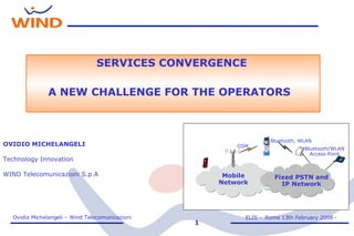 OVIDIO MICHELANGELI Technology Innovation WIND Telecomunicazioni S.p.A Mobile Network Bluetooth/WLAN Access Point Bluetooth, WLAN GSM Fixed PSTN and IP Network SERVICES CONVERGENCE A NEW CHALLENGE FOR THE OPERATORS   