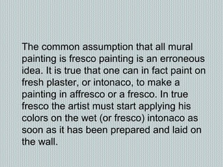The common assumption that all mural
painting is fresco painting is an erroneous
idea. It is true that one can in fact paint on
fresh plaster, or intonaco, to make a
painting in affresco or a fresco. In true
fresco the artist must start applying his
colors on the wet (or fresco) intonaco as
soon as it has been prepared and laid on
the wall.
 