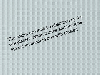 The colors can thus be absorbed by the
wet plaster. When it dries and hardens,
the colors become one with plaster.
 
