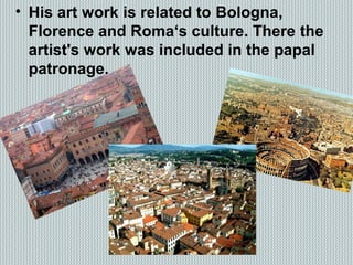 • His art work is related to Bologna,
Florence and Roma‘s culture. There the
artist's work was included in the papal
patronage.
 