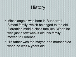 History
• Michelangelo was born in Buonarroti
Simoni family, which belonged to the old
Florentine middle-class families. When he
was just a few weeks old, his family
moved to Florence.
• His father was the mayor, and mother died
when he was 6 years old
 