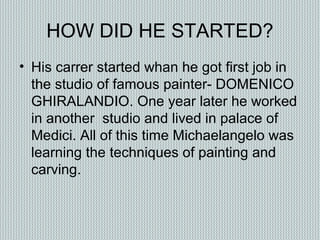 HOW DID HE STARTED?
• His carrer started whan he got first job in
the studio of famous painter- DOMENICO
GHIRALANDIO. One year later he worked
in another studio and lived in palace of
Medici. All of this time Michaelangelo was
learning the techniques of painting and
carving.
 