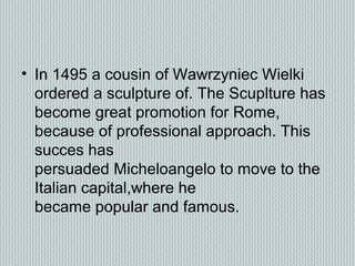 • In 1495 a cousin of Wawrzyniec Wielki
ordered a sculpture of. The Scuplture has
become great promotion for Rome,
because of professional approach. This
succes has
persuaded Micheloangelo to move to the
Italian capital,where he
became popular and famous.
 
