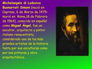 Michelangelo di Lodovico Buonarroti Simoni (nació en Caprese, 6 de Marzo de 1475–murió en Roma,18 de Febrero de 1564), conocido en español como Miguel Ángel , fue un escultor, arquitecto y pintor italiano renacentista, considerado uno de los más grandes artistas de la historia tanto por sus esculturas como por sus pinturas y obra arquitectónica.