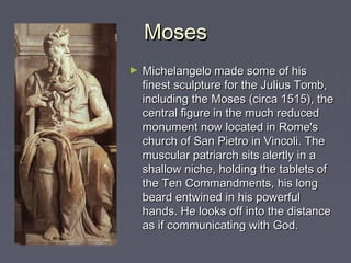 Moses
►   Michelangelo made some of his
    finest sculpture for the Julius Tomb,
    including the Moses (circa 1515), the
    central figure in the much reduced
    monument now located in Rome's
    church of San Pietro in Vincoli. The
    muscular patriarch sits alertly in a
    shallow niche, holding the tablets of
    the Ten Commandments, his long
    beard entwined in his powerful
    hands. He looks off into the distance
    as if communicating with God.
 