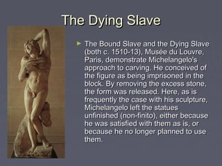 The Dying Slave
  ►   The Bound Slave and the Dying Slave
      (both c. 1510-13), Musée du Louvre,
      Paris, demonstrate Michelangelo's
      approach to carving. He conceived of
      the figure as being imprisoned in the
      block. By removing the excess stone,
      the form was released. Here, as is
      frequently the case with his sculpture,
      Michelangelo left the statues
      unfinished (non-finito), either because
      he was satisfied with them as is, or
      because he no longer planned to use
      them.
 