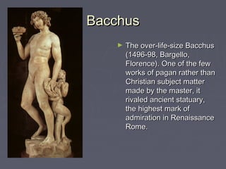 Bacchus
   ►   The over-life-size Bacchus
       (1496-98, Bargello,
       Florence). One of the few
       works of pagan rather than
       Christian subject matter
       made by the master, it
       rivaled ancient statuary,
       the highest mark of
       admiration in Renaissance
       Rome.
 
