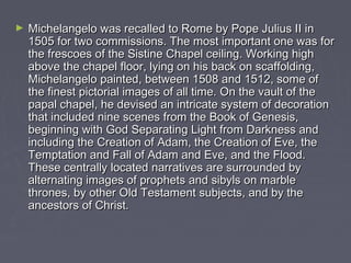 ►   Michelangelo was recalled to Rome by Pope Julius II in
    1505 for two commissions. The most important one was for
    the frescoes of the Sistine Chapel ceiling. Working high
    above the chapel floor, lying on his back on scaffolding,
    Michelangelo painted, between 1508 and 1512, some of
    the finest pictorial images of all time. On the vault of the
    papal chapel, he devised an intricate system of decoration
    that included nine scenes from the Book of Genesis,
    beginning with God Separating Light from Darkness and
    including the Creation of Adam, the Creation of Eve, the
    Temptation and Fall of Adam and Eve, and the Flood.
    These centrally located narratives are surrounded by
    alternating images of prophets and sibyls on marble
    thrones, by other Old Testament subjects, and by the
    ancestors of Christ.
 