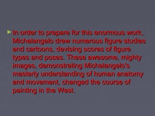 ► In order to prepare for this enormous work,
 Michelangelo drew numerous figure studies
 and cartoons, devising scores of figure
 types and poses. These awesome, mighty
 images, demonstrating Michelangelo's
 masterly understanding of human anatomy
 and movement, changed the course of
 painting in the West.
 