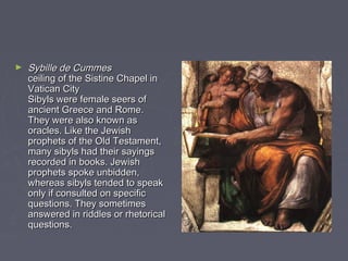 ►   Sybille de Cummes
    ceiling of the Sistine Chapel in
    Vatican City
    Sibyls were female seers of
    ancient Greece and Rome.
    They were also known as
    oracles. Like the Jewish
    prophets of the Old Testament,
    many sibyls had their sayings
    recorded in books. Jewish
    prophets spoke unbidden,
    whereas sibyls tended to speak
    only if consulted on specific
    questions. They sometimes
    answered in riddles or rhetorical
    questions.
 