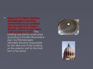 ►   Dome of St. Peter's Basilica
    Michelangelo's crowning
    achievement as an architect
    was his work at St. Peter's
    Basilica, where he was made
    chief architect in 1546. The
    building was being constructed
    according to Donato Bramante's
    plan, but Michelangelo
    ultimately became responsible
    for the altar end of the building
    on the exterior and for the final
    form of its dome.
 