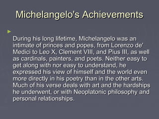 Michelangelo's Achievements
►
    During his long lifetime, Michelangelo was an
    intimate of princes and popes, from Lorenzo de'
    Medici to Leo X, Clement VIII, and Pius III, as well
    as cardinals, painters, and poets. Neither easy to
    get along with nor easy to understand, he
    expressed his view of himself and the world even
    more directly in his poetry than in the other arts.
    Much of his verse deals with art and the hardships
    he underwent, or with Neoplatonic philosophy and
    personal relationships.
 
