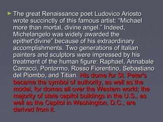 ► The great Renaissance poet Ludovico Ariosto
  wrote succinctly of this famous artist: “Michael
  more than mortal, divine angel.” Indeed,
  Michelangelo was widely awarded the
  epithet“divine” because of his extraordinary
  accomplishments. Two generations of Italian
  painters and sculptors were impressed by his
  treatment of the human figure: Raphael, Annabale
  Carracci, Pontormo, Rosso Fiorentino, Sebastiano
  del Piombo, and Titian. His dome for St. Peter's
  became the symbol of authority, as well as the
  model, for domes all over the Western world; the
  majority of state capitol buildings in the U.S., as
  well as the Capitol in Washington, D.C., are
  derived from it.
 