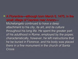 ► A Florentine—although born March 6, 1475, in the
  small village of Caprese near Arezzo—
  Michelangelo continued to have a deep
  attachment to his city, its art, and its culture
  throughout his long life. He spent the greater part
  of his adulthood in Rome, employed by the popes;
  characteristically, however, he left instructions that
  he be buried in Florence, and his body was placed
  there in a fine monument in the church of Santa
  Croce.
 