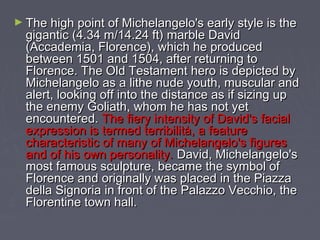 ► The high point of Michelangelo's early style is the
  gigantic (4.34 m/14.24 ft) marble David
  (Accademia, Florence), which he produced
  between 1501 and 1504, after returning to
  Florence. The Old Testament hero is depicted by
  Michelangelo as a lithe nude youth, muscular and
  alert, looking off into the distance as if sizing up
  the enemy Goliath, whom he has not yet
  encountered. The fiery intensity of David's facial
  expression is termed terribilità, a feature
  characteristic of many of Michelangelo's figures
  and of his own personality. David, Michelangelo's
  most famous sculpture, became the symbol of
  Florence and originally was placed in the Piazza
  della Signoria in front of the Palazzo Vecchio, the
  Florentine town hall.
 