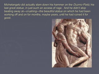 Michelangelo did actually slam down his hammer on the Duomo Pietà, his
last great statue, in just such an access of rage.  And he didn’t stop
beating away at—crushing—the beautiful statue on which he had been
working off and on for months, maybe years, until he had ruined it for
good.
 