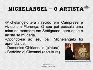 Michelangel – o artista Michelangelo,terá nascido em Camprese e vivido em Florença. O seu pai possuia uma mina de mármore em Settignano, para onde o artista se mudaria. Opondo-se ao seu pai, Michelangelo foi aprendiz de: - Domenico Ghirlandaio (pintura) - Bertoldo di Giovanni (escultura) 