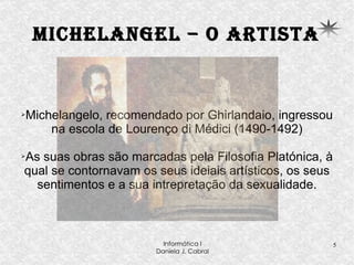 Michelangel – o artista Michelangelo, recomendado por Ghirlandaio, ingressou na escola de Lourenço di Médici (1490-1492) As suas obras são marcadas pela Filosofia Platónica, à qual se contornavam os seus ideiais artísticos, os seus sentimentos e a sua intrepretação da sexualidade. 