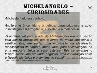 Michelangelo – curiosidades Michaelangelo era canhoto. Indiferente à comida e à bebida, caracterizava-o a auto-insatisfação e a arrogância, a solidão e a melâncolia. “ Fundamental para a arte de Michelangelo era sua paixão pela beleza masculina, que o atraía de modo emocional e estético. Era, em parte, uma expressão da idealização renascentista do corpo humano. Mas, para Michelangelo, há uma resposta única a essa estética. Tais sentimentos o faziam sentir uma profunda angústia, uma contradição entre a filosofia platônica e o sentimento carnal .”( A arte secreta de Michelangelo (2004) Editora ARX, Gilson Barreto; Marcelo G. Oliveira) 