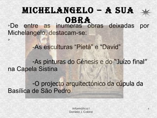 Michelangelo – a sua obra De entre as inumeras obras deixadas por Michelangelo, destacam-se: -As esculturas “Pietà” e “David” -As pinturas do Génesis e do “Juízo final”  na Capela Sistina -O projecto arquitectónico da cúpula da  Basílica de São Pedro  