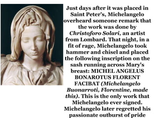 Just days after it was placed in
   Saint Peter's, Michelangelo
overheard someone remark that
       the work was done by
   Christoforo Solari, an artist
 from Lombard. That night, in a
  fit of rage, Michelangelo took
 hammer and chisel and placed
the following inscription on the
   sash running across Mary's
   breast: MICHEL ANGELUS
      BONAROTUS FLORENT
     FACIBAT (Michelangelo
  Buonarroti, Florentine, made
 this). This is the only work that
    Michelangelo ever signed.
Michelangelo later regretted his
   passionate outburst of pride
 