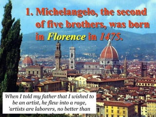 1. Michelangelo, the second
           of five brothers, was born
           in Florence in 1475.




When I told my father that I wished to
   be an artist, he flew into a rage,
 'artists are laborers, no better than
             shoemakers."
 