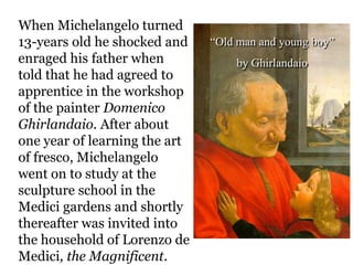 When Michelangelo turned
13-years old he shocked and    “Old man and young boy”
enraged his father when            by Ghirlandaio
told that he had agreed to
apprentice in the workshop
of the painter Domenico
Ghirlandaio. After about
one year of learning the art
of fresco, Michelangelo
went on to study at the
sculpture school in the
Medici gardens and shortly
thereafter was invited into
the household of Lorenzo de
Medici, the Magnificent.
 