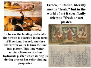Fresco, in Italian, literally
                                  means "fresh," but in the
                                  world of art it specifically
                                    refers to "fresh or wet
                                            plaster.


 In fresco, the binding material is
lime which is quarried in the form
  of limestone, burned, and then
 mixed with water to turn the lime
   into plaster. This lime-water
     mixture becomes calcium
hydroxide plaster which during its
 drying process has color-binding
             properties.
 