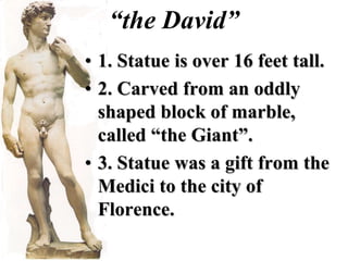 “the David”
• 1. Statue is over 16 feet tall.
• 2. Carved from an oddly
  shaped block of marble,
  called “the Giant”.
• 3. Statue was a gift from the
  Medici to the city of
  Florence.
 