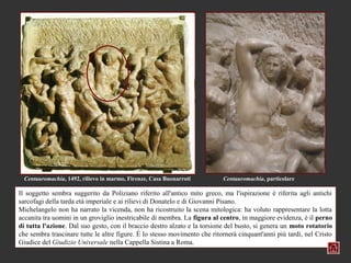 Centauromachia, 1492, rilievo in marmo, Firenze, Casa Buonarroti         Centauromachia, particolare

Il soggetto sembra suggerito da Poliziano riferito all'antico mito greco, ma l'ispirazione è riferita agli antichi
sarcofagi della tarda età imperiale e ai rilievi di Donatelo e di Giovanni Pisano.
Michelangelo non ha narrato la vicenda, non ha ricostruito la scena mitologica: ha voluto rappresentare la lotta
accanita tra uomini in un groviglio inestricabile di membra. La figura al centro, in maggiore evidenza, è il perno
di tutta l'azione. Dal suo gesto, con il braccio destro alzato e la torsione del busto, si genera un moto rotatorio
che sembra trascinare tutte le altre figure. È lo stesso movimento che ritornerà cinquant'anni più tardi, nel Cristo
Giudice del Giudizio Universale nella Cappella Sistina a Roma.
 