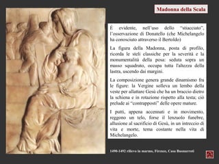 Madonna della Scala


È evidente, nell’uso dello “stiacciato”,
l’osservazione di Donatello (che Michelangelo
ha conosciuto attraverso il Bertoldo)
La figura della Madonna, posta di profilo,
ricorda le steli classiche per la severità e la
monumentalità della posa: seduta sopra un
masso squadrato, occupa tutta l'altezza della
lastra, uscendo dai margini.
La composizione genera grande dinamismo fra
le figure: la Vergine solleva un lembo della
veste per allattare Gesù che ha un braccio dietro
la schiena e in rotazione rispetto alla testa; ciò
prelude ai “contrapposti” delle opere mature.
I putti, appena accennati e in movimento,
reggono un telo, forse il lenzuolo funebre,
allusione al sacrificio di Gesù, in un intreccio di
vita e morte, tema costante nella vita di
Michelangelo.


1490-1492 rilievo in marmo, Firenze, Casa Buonarroti
 