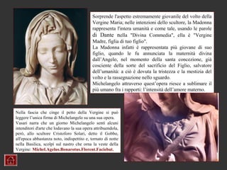 Sorprende l'aspetto estremamente giovanile del volto della
                                            Vergine Maria; nelle intenzioni dello scultore, la Madonna
                                            rappresenta l'intera umanità e come tale, usando le parole
                                            di Dante nella "Divina Commedia", ella è "Vergine
                                            Madre, figlia di tuo figlio".
                                            La Madonna infatti è rappresentata più giovane di suo
                                            figlio, quando le fu annunciata la maternità divina
                                            dall’Angelo, nel momento della santa concezione, già
                                            cosciente della sorte del sacrificio del Figlio, salvatore
                                            dell’umanità: a ciò è dovuta la tristezza e la mestizia del
                                            volto e la rassegnazione nello sguardo.
                                            Michelangelo attraverso quest’opera riesce a sublimare il
                                            più umano fra i rapporti: l’intensità dell’amore materno.



Nella fascia che cinge il petto della Vergine si può
leggere l’unica firma di Michelangelo su una sua opera.
Vasari narra che un giorno Michelangelo sentì alcuni
intenditori d'arte che lodavano la sua opera attribuendola,
però, allo scultore Cristoforo Solari, detto il Gobbo,
all'epoca abbastanza noto, indispettito e, tornato di notte
nella Basilica, scolpì sul nastro che orna la veste della
Vergine: Michel.Agelus.Bonarotus.Florent.Faciebat.
 