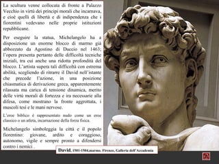 La scultura venne collocata di fronte a Palazzo
Vecchio in virtù dei principi morali che incarnava,
e cioè quelli di libertà e di indipendenza che i
fiorentini vedevano nelle proprie istituzioni
repubblicane.
Per eseguire la statua, Michelangelo ha a
disposizione un enorme blocco di marmo già
abbozzato da Agostino di Duccio nel 1463;
l’opera presenta pertanto delle difficoltà tecniche
iniziali, tra cui anche una ridotta profondità del
blocco. L’artista supera tali difficoltà con estrema
abilità, scegliendo di ritrarre il David nell’istante
che precede l’azione, in una posizione
chiasmatica di derivazione greca, apparentemente
rilassata ma carica di tensione dinamica, merito
delle virtù morali di fortezza e ira necessarie alla
difesa, come mostrano la fronte aggrottata, i
muscoli tesi e le mani nervose.
L’eroe biblico è rappresentato nudo come un eroe
classico o un atleta, incarnazione della forza fisica.

Michelangelo simboleggia la città e il popolo
fiorentino: giovane, ardito e coraggioso,
autonomo, vigile e sempre pronto a difendersi
contro i nemici .
                         David, 1501-1504,marmo. Firenze, Galleria dell’Accademia
 