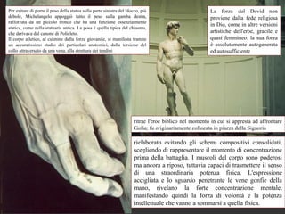 Per evitare di porre il peso della statua sulla parte sinistra del blocco, più                           La forza del David non
debole, Michelangelo appoggiò tutto il peso sulla gamba destra,                                          proviene dalla fede religiosa
rafforzata da un piccolo tronco che ha una funzione essenzialmente
                                                                                                         in Dio, come in altre versioni
statica, come nella statuaria antica. La posa è quella tipica del chiasmo,
che derivava dal canone di Policleto.                                                                    artistiche dell'eroe, gracile e
Il corpo atletico, al culmine della forza giovanile, si manifesta tramite                                quasi femmineo: la sua forza
un accuratissimo studio dei particolari anatomici, dalla torsione del                                    è assolutamente autogenerata
collo attraversato da una vena, alla struttura dei tendini                                               ed autosufficiente




                                                                       ritrae l'eroe biblico nel momento in cui si appresta ad affrontare
                                                                       Golia; fu originariamente collocata in piazza della Signoria

                                                                       rielaborato evitando gli schemi compositivi consolidati,
                                                                       scegliendo di rappresentare il momento di concentrazione
                                                                       prima della battaglia. I muscoli del corpo sono poderosi
                                                                       ma ancora a riposo, tuttavia capaci di trasmettere il senso
                                                                       di una straordinaria potenza fisica. L'espressione
                                                                       accigliata e lo sguardo penetrante le vene gonfie della
                                                                       mano, rivelano la forte concentrazione mentale,
                                                                       manifestando quindi la forza di volontà e la potenza
                                                                       intellettuale che vanno a sommarsi a quella fisica.
 