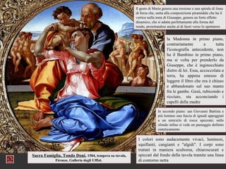 Il gesto di Maria genera una torsione e una spirale di linee
                                                       di forza che, unita alla composizione piramidale che ha il
                                                       vertice nella testa di Giuseppe, genera un forte effetto
                                                       dinamico, che si adatta perfettamente alla forma del
                                                       tondo, proiettandosi anche al di fuori verso lo spettatore


                                                                            la Madonna in primo piano,
                                                                            contrariamente         a     tutta
                                                                            l'iconografia antecedente, non
                                                                            ha il Bambino in primo piano,
                                                                            ma si volta per prenderlo da
                                                                            Giuseppe, che è inginocchiato
                                                                            dietro di lei. Essa, accoccolata a
                                                                            terra, ha appena smesso di
                                                                            leggere il libro che ora è chiuso
                                                                            e abbandonato sul suo manto
                                                                            fra le gambe. Gesù, rubicondo e
                                                                            ricciuto, sta acconciando i
                                                                            capelli della madre

                                                                      In secondo piano: san Giovanni Battista e
                                                                      più lontano una fascia di ignudi appoggiati
                                                                      a un emiciclo di rocce spezzate; sullo
                                                                      sfondo infine si vede un paesaggio definito
                                                                      sinteticamente

                                                        I colori sono audacemente vivaci, luminosi,
                                                        squillanti, cangianti e "algidi". I corpi sono
                                                        trattati in maniera scultorea, chiaroscurati e
Sacra Famiglia, Tondo Doni, 1504, tempera su tavola,    spiccati dal fondo della tavola tramite una linea
            Firenze, Galleria degli Uffizi.             di contorno netta
 