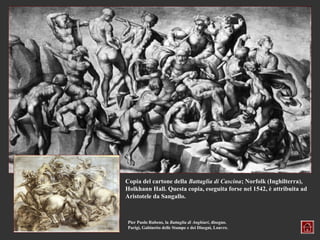 Copia del cartone della Battaglia di Cascina; Norfolk (Inghilterra),
Holkhann Hall. Questa copia, eseguita forse nel 1542, è attribuita ad
Aristotele da Sangallo.



Pier Paolo Rubens, la Battaglia di Anghiari, disegno.
Parigi, Gabinetto delle Stampe e dei Disegni, Louvre.
 