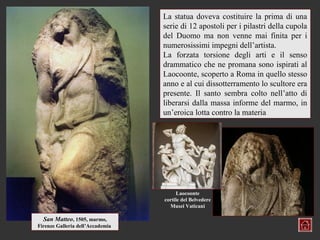 La statua doveva costituire la prima di una
                                  serie di 12 apostoli per i pilastri della cupola
                                  del Duomo ma non venne mai finita per i
                                  numerosissimi impegni dell’artista.
                                  La forzata torsione degli arti e il senso
                                  drammatico che ne promana sono ispirati al
                                  Laocoonte, scoperto a Roma in quello stesso
                                  anno e al cui dissotterramento lo scultore era
                                  presente. Il santo sembra colto nell’atto di
                                  liberarsi dalla massa informe del marmo, in
                                  un’eroica lotta contro la materia




                                       Laocoonte
                                  cortile del Belvedere
                                    Musei Vaticani

  San Matteo, 1505, marmo,
Firenze Galleria dell’Accademia
 