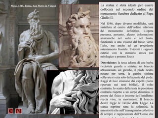 Mosè, 1515, Roma, San Pietro in Vincoli   La statua è stata ideata per essere
                                          collocata nel secondo ordine del
                                          monumento funebre dedicato al Papa
                                          Giulio II.
                                          Nel 1546, dopo diverse modifiche, sarà
                                          installata al centro dell’ordine inferiore
                                          del monumento definitivo. L’opera
                                          presenta, pertanto, alcune deformazioni
                                          anatomiche nel volto e nel busto,
                                          funzionali a una visione dal basso verso
                                          l’alto, ma anche ad un precedente
                                          orientamento frontale. Evidenti i rapporti
                                          estetici con la statuaria antica (un
                                          mitologico e potente Zeus)

                                          Descrizione: la testa adorna di una barba
                                          riccioluta guarda a sinistra, un braccio
                                          abbandonato sul grembo, il piede destro
                                          posato per terra, la gamba sinistra
                                          sollevata è retta solo dalla punta del piede.
                                          Raggi di luce emanano dai capelli (come
                                          riportato nei testi biblici), il volto
                                          contratto, lo scatto della testa in posizione
                                          contraria rispetto a un corpo dinamico, il
                                          potere del fisico e insieme dell’intelletto:
                                          roccia viva, in movimento. Il braccio
                                          destro regge le Tavole della Legge. La
                                          statua esprime tutta la solennità, la
                                          maestosità che nell’immaginario collettivo
                                          di sempre è rappresentata dall’Uomo che
 