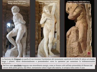 Schiavo ribelle, 1513 circa             Schiavo morente, 1513 circa            Schiavo Atlante, 1525-1530 circa,
        Parigi, Museo del Louvre                 Parigi, Museo del Louvre              Firenze, Galleria dell’Accademia




La funzione dei Prigioni era quella di movimentare l'architettura del monumento sepolcrale di Giulio II, talora scivolando
lungo i pilastri, talora distanziandosene e protendendosi verso lo spettatore per aumentare la tridimensionalità
dell'insieme.
  Dal loro stato non-finito traggono una straordinaria energia, come se fossero colti nell'atto primordiale di liberarsi dal
  carcere della pietra grezza, mai liberi, eternamente schiavi legati alla materia, in un'epica lotta contro il caos
 