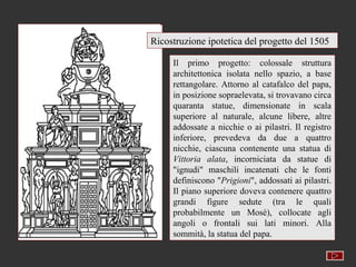 Ricostruzione ipotetica del progetto del 1505

     Il primo progetto: colossale struttura
     architettonica isolata nello spazio, a base
     rettangolare. Attorno al catafalco del papa,
     in posizione sopraelevata, si trovavano circa
     quaranta statue, dimensionate in scala
     superiore al naturale, alcune libere, altre
     addossate a nicchie o ai pilastri. Il registro
     inferiore, prevedeva da due a quattro
     nicchie, ciascuna contenente una statua di
     Vittoria alata, incorniciata da statue di
     "ignudi" maschili incatenati che le fonti
     definiscono "Prigioni", addossati ai pilastri.
     Il piano superiore doveva contenere quattro
     grandi figure sedute (tra le quali
     probabilmente un Mosè), collocate agli
     angoli o frontali sui lati minori. Alla
     sommità, la statua del papa.
 