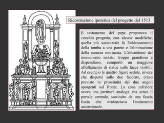 Ricostruzione ipotetica del progetto del 1513

       Il testamento del papa proponeva il
       vecchio progetto, con alcune modifiche;
       quella più sostanziale fu l'addossamento
       della tomba a una parete e l'eliminazione
       della camera mortuaria. L'abbandono del
       monumento isolato, troppo grandioso e
       dispendioso, comportò un maggiore
       affollamento di statue sulle facce visibili.
       Ad esempio le quattro figure sedute, invece
       che disporsi sulle due facciate, erano
       previste in prossimità dei due angoli
       sporgenti sul fronte. La zona inferiore
       aveva una partitura analoga, ma senza il
       portale centrale, sostituito da una fascia
       liscia che evidenziava l'andamento
       ascensionale.
 