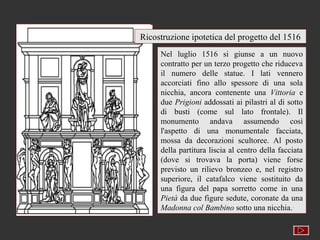 Ricostruzione ipotetica del progetto del 1516
     Nel luglio 1516 si giunse a un nuovo
     contratto per un terzo progetto che riduceva
     il numero delle statue. I lati vennero
     accorciati fino allo spessore di una sola
     nicchia, ancora contenente una Vittoria e
     due Prigioni addossati ai pilastri al di sotto
     di busti (come sul lato frontale). Il
     monumento andava assumendo così
     l'aspetto di una monumentale facciata,
     mossa da decorazioni scultoree. Al posto
     della partitura liscia al centro della facciata
     (dove si trovava la porta) viene forse
     previsto un rilievo bronzeo e, nel registro
     superiore, il catafalco viene sostituito da
     una figura del papa sorretto come in una
     Pietà da due figure sedute, coronate da una
     Madonna col Bambino sotto una nicchia..
 