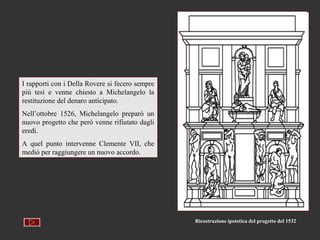 I rapporti con i Della Rovere si fecero sempre
più tesi e venne chiesto a Michelangelo la
restituzione del denaro anticipato.
Nell’ottobre 1526, Michelangelo preparò un
nuovo progetto che però venne rifiutato dagli
eredi.
A quel punto intervenne Clemente VII, che
mediò per raggiungere un nuovo accordo.




                                                 Ricostruzione ipotetica del progetto del 1532
 
