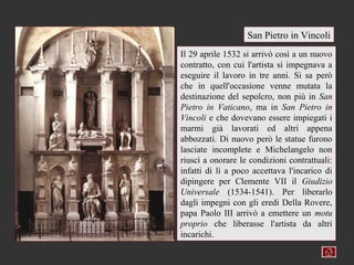 San Pietro in Vincoli
Il 29 aprile 1532 si arrivò così a un nuovo
contratto, con cui l'artista si impegnava a
eseguire il lavoro in tre anni. Si sa però
che in quell'occasione venne mutata la
destinazione del sepolcro, non più in San
Pietro in Vaticano, ma in San Pietro in
Vincoli e che dovevano essere impiegati i
marmi già lavorati ed altri appena
abbozzati. Di nuovo però le statue furono
lasciate incomplete e Michelangelo non
riuscì a onorare le condizioni contrattuali:
infatti di lì a poco accettava l'incarico di
dipingere per Clemente VII il Giudizio
Universale (1534-1541). Per liberarlo
dagli impegni con gli eredi Della Rovere,
papa Paolo III arrivò a emettere un motu
proprio che liberasse l'artista da altri
incarichi.
 