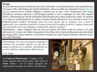 Firenze
Avendo dimostrato presto inclinazione per l’arte, nonostante la contrarietà paterna, entrò quattordicenne,
28 giugno 1488, nella bottega dei fratelli Ghirlandaio, allora una delle più importanti Firenze, (disegni)
con un contratto che lo avrebbe obbligato a rimanere per tre anni. I loro insegnamenti sulla tecnica
dell'affresco tornarono utilissimi a Michelangelo quando si trovò a dipingere la volta della cappella
Sistina. Nella bottega dei fratelli Ghirlandaio Michelangelo però rimase pochissimo tempo. Fu mandato
via a causa di un'umiliazione da lui inflitta al proprio maestro Domenico. Così racconta la storia il suo
biografo Ascanio Condivi: "Essendogli data una testa perché egli la ritraesse, così a punto la
rappresentò, che, rendendo al padrone il ritratto al posto dell'essempio, fu da lui lo ‘nganno conosciuto,
che, il fanciullo con un suo compagno e ridendosene, gli fusse scoperto".
Michelangelo, ruppe l’impegno dopo un anno per aderire alla libera scuola di scultura e di copia
dall’antico, di Lorenzo de’ Medici nei giardini di San Marco dove il giovane Buonarroti incontrò illustri
personaggi della cultura umanista e del pensiero neoplatonico quali Angelo Poliziano, Marsilio Ficino,
Pico della Mirandola.

Michelangelo vive solo, poveramente malgrado le
ricchezze che accumula; superbo con gli altri e
sempre scontento di sé; assillato, specialmente da
vecchio, dall'ansia della morte e della salvezza.
C. G. Argan

La Tomba di Michelangelo – Vasari (1570)
Prima cappella della navata destra della chiesa di
Santa Croce – con tre figure piangenti che
rappresentano la pittura, la scultura e l'architettura.
 