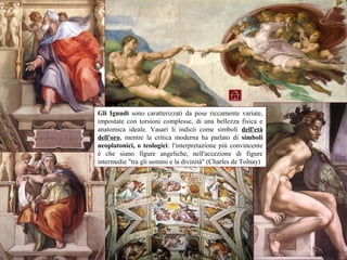 Gli Ignudi sono caratterizzati da pose riccamente variate,
impostate con torsioni complesse, di una bellezza fisica e
anatomica ideale. Vasari li indicò come simboli dell'età
dell'oro, mentre la critica moderna ha parlato di simboli
neoplatonici, o teologici: l'interpretazione più convincente
è che siano figure angeliche, nell'accezione di figure
intermedie "tra gli uomini e la divinità" (Charles de Tolnay)
 